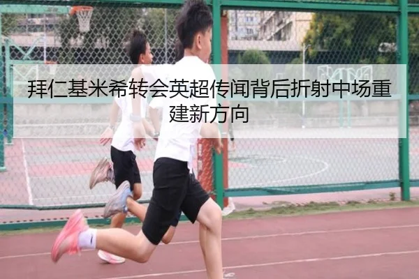 拜仁基米希转会英超传闻背后折射中场重建新方向