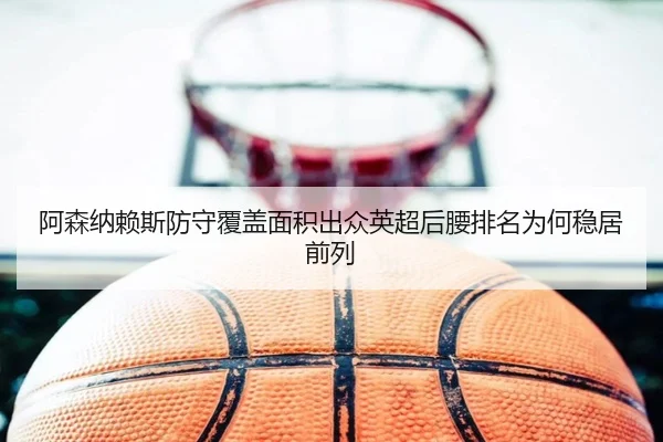 阿森纳赖斯防守覆盖面积出众英超后腰排名为何稳居前列