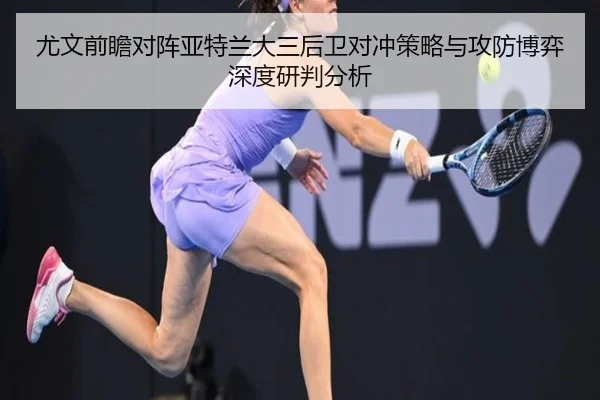 尤文前瞻对阵亚特兰大三后卫对冲策略与攻防博弈深度研判分析