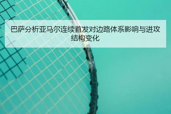 巴萨分析亚马尔连续首发对边路体系影响与进攻结构变化