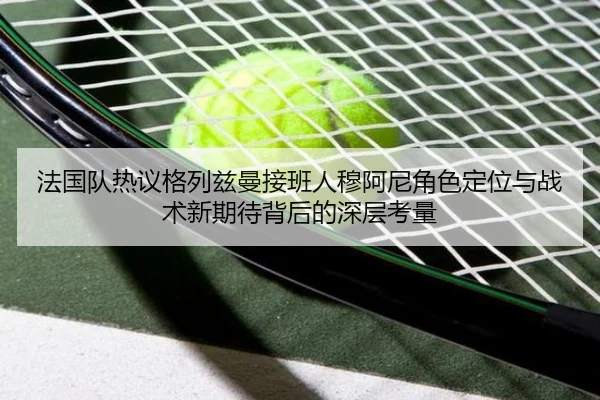 法国队热议格列兹曼接班人穆阿尼角色定位与战术新期待背后的深层考量