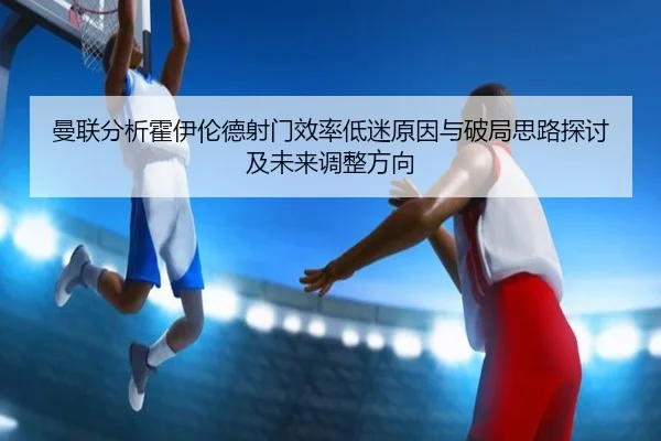 曼联分析霍伊伦德射门效率低迷原因与破局思路探讨及未来调整方向
