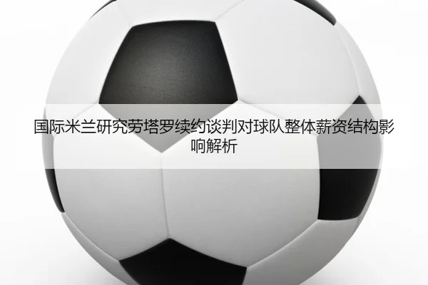 国际米兰研究劳塔罗续约谈判对球队整体薪资结构影响解析