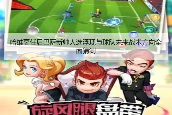 哈维离任后巴萨新帅人选浮现与球队未来战术方向全面猜测