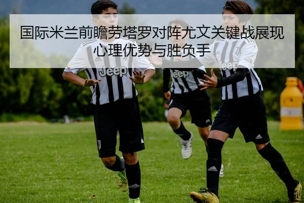 国际米兰前瞻劳塔罗对阵尤文关键战展现心理优势与胜负手