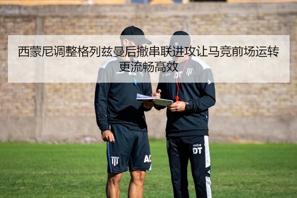西蒙尼调整格列兹曼后撤串联进攻让马竞前场运转更流畅高效